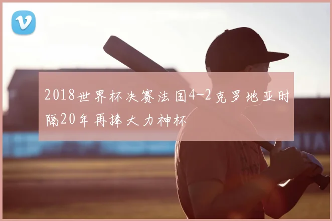 2018世界杯决赛法国4-2克罗地亚时隔20年再捧大力神杯