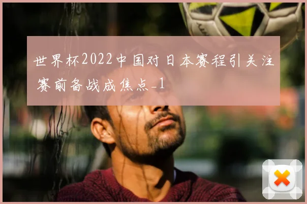 世界杯2022中国对日本赛程引关注 赛前备战成焦点_1